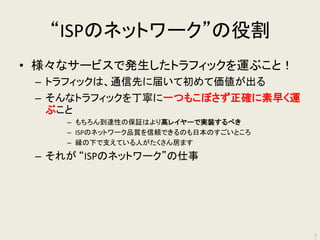 “ISPのネットワーク”の役割 
•様々なサービスで発生したトラフィックを運ぶこと！ 
–トラフィックは、通信先に届いて初めて価値が出る 
–そんなトラフィックを丁寧に一つもこぼさず正確に素早く運 ぶこと 
–もちろん到達性の保証はより高レイヤーで実装するべき 
–ISPのネットワーク品質を信頼できるのも日本のすごいところ 
–縁の下で支えている人がたくさん居ます 
–それが “ISPのネットワーク”の仕事 
11  