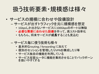 扱う技術要素・規模感は様々 
•サービスの規模に合わせや設備設計 
–サービスが出すトラフィックを元に規模感を想定 
•1Gbpsしか出さないサービスに100Gbpsのポートは無駄 
•必要な需要に合わせた設備を作って、高コスト効率化 
•もちろん、将来サービスが成長することも見込む 
–サービス毎に使う技術も様々 
•基本的なrouting / forwarding に加えて 
•個別のセッションを管理したりVPNを構成したり等 
•サービス独自の機能を利用している 
•サービス収容ルータに機能を集約させることでバックボーン を扱いやすくする  