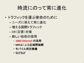 時流にのって常に進化 
•トラフィックを運ぶ使命のために 
–ニーズに答えて常に進化 
–増える国際トラフィック 
–DR（災害）対策 
–新しい技術の採用 
•100G Ethernet の活用 
•MPLSによる広域閉域網 
•モバイル用交換機 
•などなど 
17  