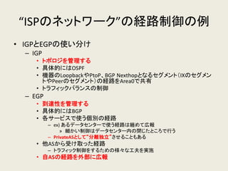 “ISPのネットワーク”の経路制御の例 
•IGPとEGPの使い分け 
–IGP 
•トポロジを管理する 
•具体的にはOSPF 
•機器のLoopbackやPtoP、BGP Nexthopとなるセグメント（IXのセグメン トやPeerのセグメント）の経路をArea0で共有 
•トラフィックバランスの制御 
–EGP 
•到達性を管理する 
•具体的にはBGP 
•各サービスで使う個別の経路 
–ex) あるデータセンターで使う経路は纏めて広報 
»細かい制御はデータセンター内の閉じたところで行う 
–PrivateASとして“分離独立”させることもある 
•他ASから受け取った経路 
–トラフィック制御をするための様々な工夫を実施 
•自ASの経路を外部に広報  