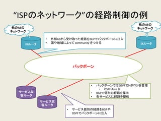 “ISPのネットワーク”の経路制御の例 
バックボーン 
サービス収 容ルータ 
IXルータ 
他のASの ネットワーク 
サービス収 容ルータ 
•外部ASから受け取った経路をBGPでバックボーンに注入 
•国や地域によって community をつける 
IXルータ 
他のASの ネットワーク 
•サービス個別の経路をBGPや OSPFでバックボーンに注入 
•バックボーンではOSPFでトポロジを管理 
•OSPF Area 0 
•BGPで個別の経路を保有 
•各サービスに経路を提供  