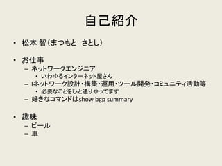 自己紹介 
•松本 智（まつもと さとし） 
•お仕事 
–ネットワークエンジニア 
•いわゆるインターネット屋さん 
–Iネットワーク設計・構築・運用・ツール開発・コミュニティ活動等 
•必要なことをひと通りやってます 
–好きなコマンドはshow bgp summary 
•趣味 
–ビール 
–車  