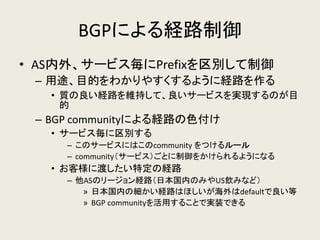 BGPによる経路制御 
•AS内外、サービス毎にPrefixを区別して制御 
–用途、目的をわかりやすくするように経路を作る 
•質の良い経路を維持して、良いサービスを実現するのが目 的 
–BGP communityによる経路の色付け 
•サービス毎に区別する 
–このサービスにはこのcommunity をつけるルール 
–community（サービス）ごとに制御をかけられるようになる 
•お客様に渡したい特定の経路 
–他ASのリージョン経路（日本国内のみやUS飲みなど） 
»日本国内の細かい経路はほしいが海外はdefaultで良い等 
»BGP communityを活用することで実装できる  