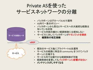Private ASを使った サービスネットワークの分離 
サービス収容ルータ 
サービス 
•バックボーンはグローバルASで運用 
•AS内で一意のポリシー 
•バックボーンから見るとサービスへの大雑把な経路は 知っている状態 
•サービス内部の細かい経路制御には感知しない 
•サービスに対してバックボーンがトランジットを提供 
•縦関係の相互接続 
•個別のサービス毎にプライベートASを運用 
•サービスの経路に特定の community をつけてバック ボーンに広報する 
•サービス内では細やかな経路制御が可能 
•経路制御を変更してもバックボーンに影響が出ない 
•メンテナンスがしやすくなる 
eBGP  