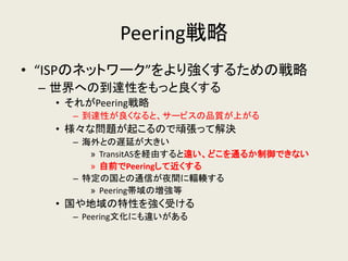 Peering戦略 
•“ISPのネットワーク”をより強くするための戦略 
–世界への到達性をもっと良くする 
•それがPeering戦略 
–到達性が良くなると、サービスの品質が上がる 
•様々な問題が起こるので頑張って解決 
–海外との遅延が大きい 
»TransitASを経由すると遠い、どこを通るか制御できない 
»自前でPeeringして近くする 
–特定の国との通信が夜間に輻輳する 
»Peering帯域の増強等 
•国や地域の特性を強く受ける 
–Peering文化にも違いがある  