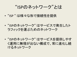 “ISPのネットワーク”とは 
•“ISP “ は様々な形で接続性を提供 
•“ISPのネットワーク“ はサービスで発生したト ラフィックを運ぶためのネットワーク 
•“ISPのネットワーク“ はサービスを提供しやす く運用に無理が出ない構成で、常に進化し続 けるネットワーク 