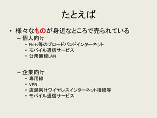 たとえば 
•様々なものが身近なところで売られている 
–個人向け 
•Flets等のブロードバンドインターネット 
•モバイル通信サービス 
•公衆無線LAN 
–企業向け 
•専用線 
•VPN 
•店舗向けワイヤレスインターネット接続等 
•モバイル通信サービス  