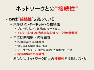 ネットワークとの“接続性“ 
•ISPは“接続性”を売っている 
–大半はインターネットへの接続性 
•ブロードバンド、専用線、モバイル… 
•インターネットという広大なネットワークとの接続性 
–中には閉域網への接続性 
•PBB(Private Backbone) 
•VPNによる拠点間の接続 
•データセンターと自社を直結した接続サービス 
•特定のNWとの接続性 
–どちらも、ネットワーク同士の接続性を提供している  