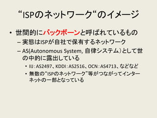 “ISPのネットワーク“のイメージ 
•世間的にバックボーンと呼ばれているもの 
–実態はISPが自社で保有するネットワーク 
–AS(Autonomous System, 自律システム）として世 の中的に露出している 
•IIJ：AS2497、KDDI：AS2516、OCN：AS4713、などなど 
•無数の“ISPのネットワーク”等がつながってインター ネットの一部となっている  