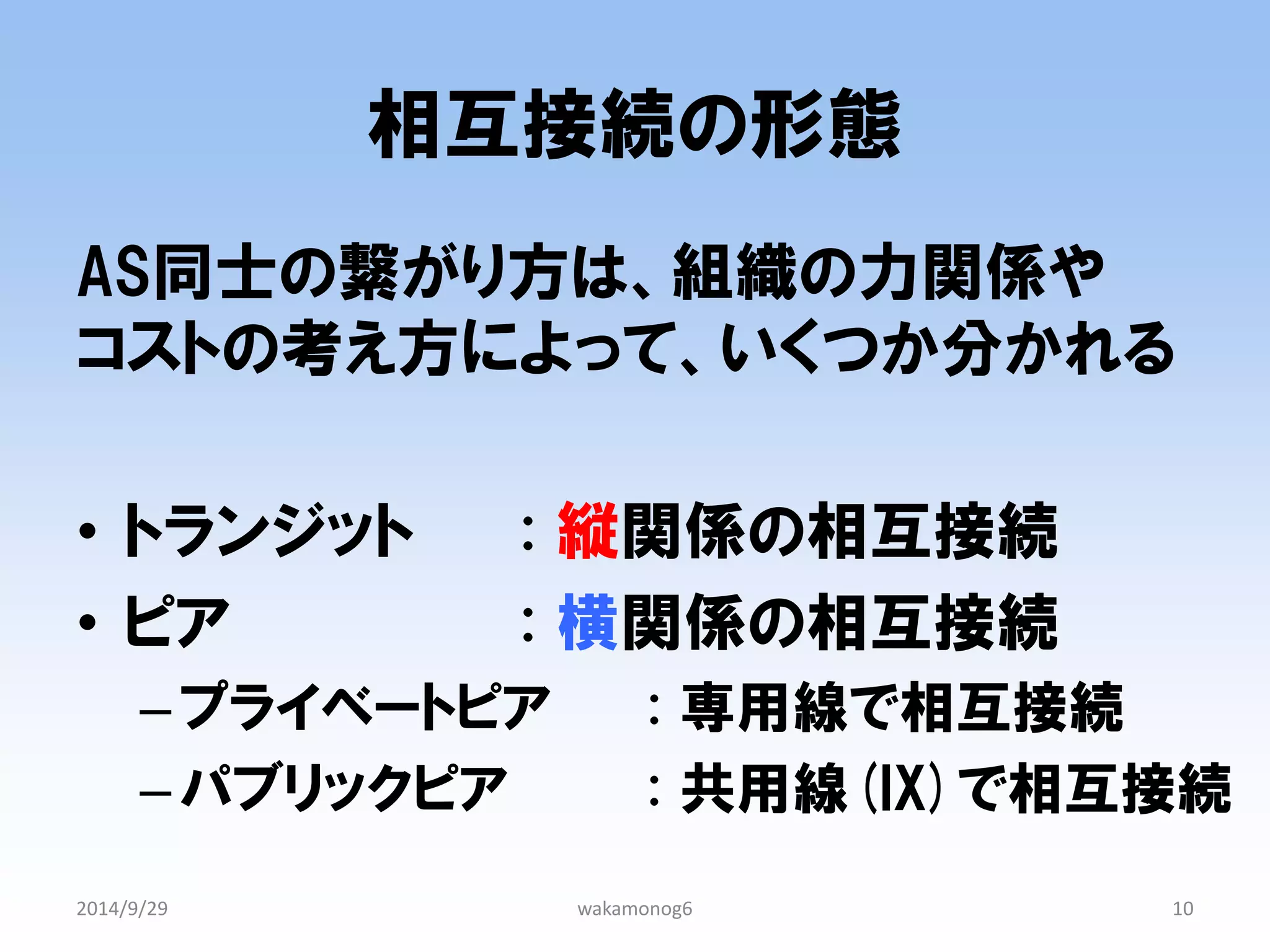 相互接続の形態 
AS同士の繋がり方は、組織の力関係や コストの考え方によって、いくつか分かれる 
•トランジット : 縦関係の相互接続 
•ピア : 横関係の相互接続 
–プライベートピア : 専用線で相互接続 
–パブリックピア : 共用線(IX)で相互接続 
2014/9/29 
wakamonog6 
10  