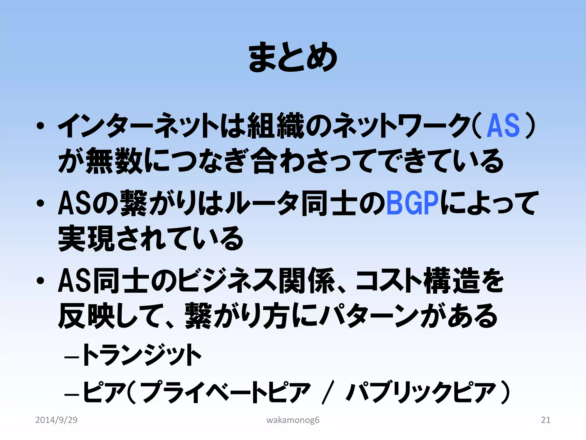 まとめ 
•インターネットは組織のネットワーク（AS） が無数につなぎ合わさってできている 
•ASの繋がりはルータ同士のBGPによって 実現されている 
•AS同士のビジネス関係、コスト構造を 反映して、繋がり方にパターンがある 
–トランジット 
–ピア（プライベートピア / パブリックピア） 
2014/9/29 
wakamonog6 
21 