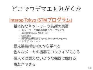 11/21
どこでウデマエをみがくか
Interop Tokyo (STMプログラム)
基本的なネットワーク技術の実習
•  ネットワーク機器の設置＆ケーブリング
•  基本設定 (login, ACL, IP, etc)
•  OSPF設定
•  運用補助機能設定 (syslog, SNMP, flow, ntp, etc)
•  トラブルシュート
最先端技術もNOCから学べる
個人では買えないような機器に触れる
戦友ができる
色々なメーカの機器をコンフィグできる
 