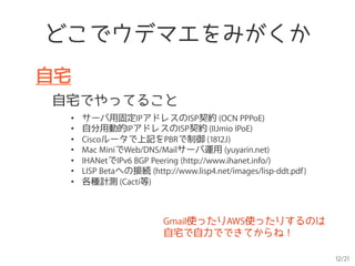 12/21
どこでウデマエをみがくか
自宅
自宅でやってること
•  サーバ用固定IPアドレスのISP契約 (OCN PPPoE)
•  自分用動的IPアドレスのISP契約 (IIJmio IPoE)
•  Ciscoルータで上記をPBRで制御 (1812J)
•  Mac MiniでWeb/DNS/Mailサーバ運用 (yuyarin.net)
•  IHANetでIPv6 BGP Peering (http://www.ihanet.info/)
•  LISP Betaへの接続 (http://www.lisp4.net/images/lisp-ddt.pdf)
•  各種計測 (Cacti等)
Gmail使ったりAWS使ったりするのは
自宅で自力でできてからね！
 