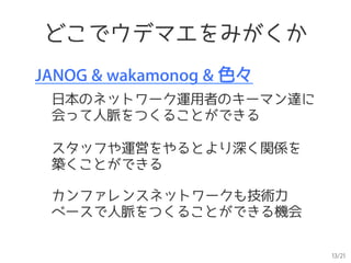 13/21
どこでウデマエをみがくか
JANOG & wakamonog & 色々
日本のネットワーク運用者のキーマン達に
会って人脈をつくることができる
カンファレンスネットワークも技術力
ベースで人脈をつくることができる機会
スタッフや運営をやるとより深く関係を
築くことができる
 