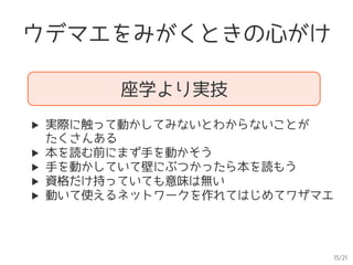 15/21
ウデマエをみがくときの心がけ
座学より実技
▶  実際に触って動かしてみないとわからないことが　　
たくさんある
▶  本を読む前にまず手を動かそう
▶  手を動かしていて壁にぶつかったら本を読もう
▶  資格だけ持っていても意味は無い
▶  動いて使えるネットワークを作れてはじめてワザマエ
 