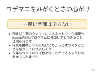 16/21
ウデマエをみがくときの心がけ
一度に全部はできない
▶  例えば１回のカンファレンスネットワーク構築や
InteropのSTMプログラムに参加してもできること
は限られます
▶  何度も挑戦してそのたびにちょっとずつできるこ
とを増やしていきましょう
▶  ５年もやっていれば色々なことができるようにな
るかもしれません
 