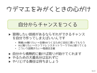 18/21
ウデマエをみがくときの心がけ
自分からチャンスをつくる
▶  習得したい技術があるならそれができるチャンス
を自分で作ってしまえばいいんです
▶  自分から情熱的に動けば周りが助けてくれます
▶  やるための大義名分は忘れずに
▶  やりとげる責任は持ちましょう
•  無線LAN触りたい→会場NWつくるために会社に買ってもらう
•  WLC触りたい→カンファレンスネットワークでWLC借りてくる
•  こういう話聞きたい→勉強会主催
 