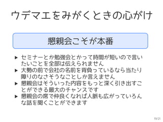 19/21
ウデマエをみがくときの心がけ
懇親会こそが本番
▶  セミナーとか勉強会とかって時間が短いので言い
たいことを全部は伝えられません
▶  大勢の前で会社の名前を背負っているなら当たり
障りのなさそうなことしか言えません
▶  懇親会はそういった内容をもっと深く引き出すこ
とができる最大のチャンスです
▶  懇親会の席で仲良くなれば人脈も広がっていろん
な話を聞くことができます
 