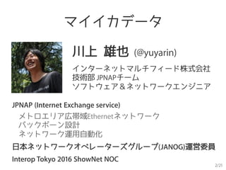 2/21
川上 雄也 (@yuyarin)
インターネットマルチフィード株式会社
技術部 JPNAPチーム
ソフトウェア＆ネットワークエンジニア
JPNAP (Internet Exchange service)
メトロエリア広帯域Ethernetネットワーク
バックボーン設計
ネットワーク運用自動化
日本ネットワークオペレーターズグループ(JANOG)運営委員
Interop Tokyo 2016 ShowNet NOC
マイイカデータ
 