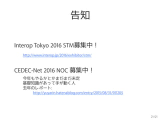 21/21
告知
Interop Tokyo 2016 STM募集中！
http://www.interop.jp/2016/exhibitor/stm/
CEDEC-Net 2016 NOC 募集中！
今年もやるかとかまだまだ未定
基礎知識があって手が動く人
去年のレポート:
　　 http://yuyarin.hatenablog.com/entry/2015/08/31/011205
 