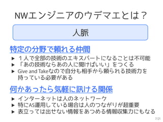 7/21
NWエンジニアのウデマエとは？
特定の分野で頼れる仲間
何かあったら気軽に訊ける関係
▶  １人で全部の技術のエキスパートになることは不可能
▶  「あの技術ならあの人に聞けばいい」をつくる
▶  Give and Takeなので自分も相手から頼られる技術力を
持っている必要がある
▶  インターネットは人のネットワーク
▶  特にAS運用している場合は人のつながりが超重要
▶  表立っては出せない情報をあつめる情報収集力にもなる
人脈
 