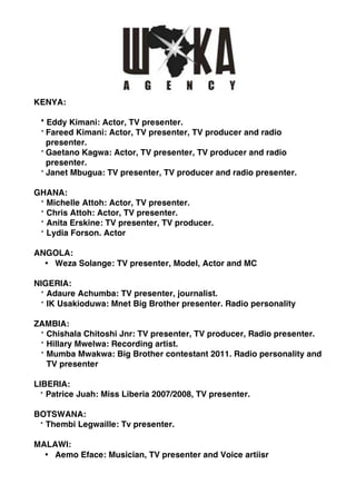 KENYA:

 * Eddy Kimani: Actor, TV presenter.
 * Fareed Kimani: Actor, TV presenter, TV producer and radio
   presenter.
 * Gaetano Kagwa: Actor, TV presenter, TV producer and radio
   presenter.
 * Janet Mbugua: TV presenter, TV producer and radio presenter.

GHANA:
 * Michelle Attoh: Actor, TV presenter.
 * Chris Attoh: Actor, TV presenter.
 * Anita Erskine: TV presenter, TV producer.
 * Lydia Forson. Actor

ANGOLA:
  • Weza Solange: TV presenter, Model, Actor and MC

NIGERIA:
 * Adaure Achumba: TV presenter, journalist.
 * IK Usakioduwa: Mnet Big Brother presenter. Radio personality

ZAMBIA:
 * Chishala Chitoshi Jnr: TV presenter, TV producer, Radio presenter.
 * Hillary Mwelwa: Recording artist.
 * Mumba Mwakwa: Big Brother contestant 2011. Radio personality and
   TV presenter

LIBERIA:
  * Patrice Juah: Miss Liberia 2007/2008, TV presenter.

BOTSWANA:
 * Thembi Legwaille: Tv presenter.

MALAWI:
  • Aemo Eface: Musician, TV presenter and Voice artiisr
 