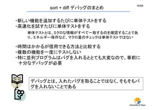 16/68
        sort + diff デバッグのまとめ	

・新しい機能を追加するたびに単体テストをする
・高速化を試すたびに単体テストをする
  単体テストとは、ミクロな情報がすべて一致するのを確認することであ
  り、エネルギー保存など、マクロ量のチェックは単体テストではない

・時間はかかるが信用できる方法と比較する
・複数の機能を一度にテストしない
・特に並列プログラムはバグを入れるととても大変なので、事前に
 十分なデバッグが必要	


   デバッグとは、入れたバグを取ることではなく、そもそもバ
   グを入れないことである


                                 University of Tokyo
 