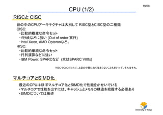 19/68
                     CPU (1/2)	
RISCと CISC	
 世の中のCPUアーキテクチャは大別して RISC型とCISC型の二種類
 CISC:
  ・比較的複雑な命令セット
  ・if分岐などに強い (Out of order 実行)
  ・Intel Xeon, AMD Opteronなど。
 RISC:
  ・比較的単純な命令セット
  ・行列演算などに強い
  ・IBM Power, SPARCなど (京はSPARC VIIIfx)

               RISCでOoOだったり、上記の分類に当てはまらないことも多いけど、それはそれ。	



マルチコアとSIMD化	
  最近のCPUはほぼマルチコア化とSIMD化で性能をかせいでいる	
  ・マルチコアで性能を出すには、キャッシュとメモリの構造を把握する必要あり	
  ・SIMDについては後述	



                                                       University of Tokyo
 
