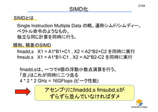 27/68
                     SIMD化	
SIMDとは	
 Single Instruction Multiple Data の略。通称シムド/シムディー。
 ベクトル命令のようなもの。
 独立な同じ計算を同時に行う。	
積和、積差のSIMD	
 fmadd,s X1 = A1*B1+C1 , X2 = A2*B2+C2 を同時に実行
 fmsub,s X1 = A1*B1-C1 , X2 = A2*B2-C2 を同時に実行

  fmadd,sは、一つで4個の浮動小数点演算を行う。
  「京」はこれが同時に二つ走る
  4 * 2 * 2 GHz = 16GFlops (ピーク性能)	
           アセンブリにfmaddd,s fmsubd,sが
            ずらずら並んでいなければダメ	
                                             University of Tokyo
 
