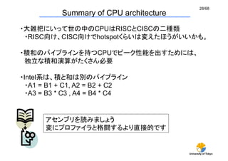 28/68
           Summary of CPU architecture
・大雑把にいって世の中のCPUはRISCとCISCの二種類
 ・RISC向け、CISC向けでhotspotくらいは変えたほうがいいかも。	

・積和のパイプラインを持つCPUでピーク性能を出すためには、	
 独立な積和演算がたくさん必要	

・Intel系は、積と和は別のパイプライン	
 ・A1 = B1 + C1, A2 = B2 + C2
 ・A3 = B3 * C3 , A4 = B4 * C4	


       アセンブリを読みましょう	
       変にプロファイラと格闘するより直接的です	


                                         University of Tokyo
 