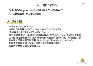 3/68
                   自己紹介 (2/2)
Q. HPCのtop runnerじゃないならなんなのか？
A. Application Programmer	

プログラム歴	
小学校 PC-9801F BASIC
中学校から高校 DOSゲー Quick BASIC + アセンブラ
(自分はほとんどアセンブラは組んでない)
大学 Borland C++ Builder Windowsのいわゆるフリーソフトをいくつか作成	
大学院 数値シミュレーション Percolation, Event-driven MD、MPI馬鹿パラ
名古屋大学情報科学研究科 ActionScriptでFlashをいくつか作った
東京大学情報基盤センター MPIによる非自明並列化 	
東京大学物性研究所 いまに至る	




                                               University of Tokyo
 