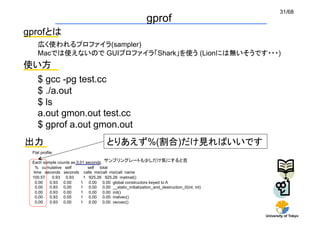 31/68
                                                           gprof	
gprofとは	
    広く使われるプロファイラ(sampler)
    Macでは使えないので GUIプロファイラ「Shark」を使う (Lionには無いそうです・・・)	
使い方	
    $ gcc -pg test.cc
    $ ./a.out
    $ ls
    a.out gmon.out test.cc
    $ gprof a.out gmon.out	
出力	
                                   とりあえず%(割合)だけ見ればいいです
 Flat profile:

 Each sample counts as 0.01 seconds. サンプリングレートも少しだけ気にすると吉	
  % cumulative self          self total
 time seconds seconds calls ms/call ms/call name
 100.57   0.93 0.93       1 925.26 925.26 matmat()
  0.00   0.93 0.00       1 0.00 0.00 global constructors keyed to A
  0.00   0.93 0.00       1 0.00 0.00 __static_initialization_and_destruction_0(int, int)
  0.00   0.93 0.00       1 0.00 0.00 init()
  0.00   0.93 0.00       1 0.00 0.00 matvec()
  0.00   0.93 0.00       1 0.00 0.00 vecvec()


                                                                                           University of Tokyo
 