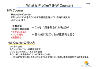 33/68
               What is Profiler? (HW Counter)	
HW Counter	
  Hardware Counter
  CPUがイベントをカウントする機能を持っている時に使える
  イベントとは？

  ・整数演算
  ・浮動小数点演算
           ←こっちに気を取られがちだが	
  ・キャッシュミス
  ・バリア待ち   ←個人的にはこっちが重要だと思う
  ・演算待ち

HW Counterの使い方	
 システム依存
 カウントするイベントの種類を指定。
 プログラムの再コンパイルは不必要
 カウンタにより取れるイベントが決まっている
  →同じカウンタに割り当てられたイベントが知りたい場合、複数回実行する必要がある	


                                                  University of Tokyo
 