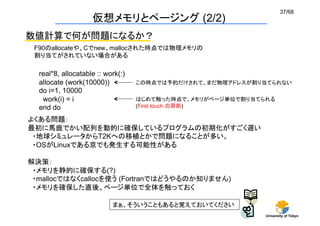 37/68
                    仮想メモリとページング (2/2)
数値計算で何が問題になるか？
 F90のallocateや、Cでnew、mallocされた時点では物理メモリの
 割り当てがされていない場合がある	

  real*8, allocatable :: work(:)
  allocate (work(10000))           この時点では予約だけされて、まだ物理アドレスが割り当てられない	
  do i=1, 10000
   work(i) = i                     はじめて触った時点で、メモリがページ単位で割り当てられる
  end do	
                         (First touch の原則)	

よくある問題：
最初に馬鹿でかい配列を動的に確保しているプログラムの初期化がすごく遅い
 ・地球シミュレータからT2Kへの移植とかで問題になることが多い。
 ・OSがLinuxである京でも発生する可能性がある

解決策：
 ・メモリを静的に確保する(?)
 ・mallocではなくcallocを使う (Fortranではどうやるのか知りません)
 ・メモリを確保した直後、ページ単位で全体を触っておく

                           まぁ、そういうこともあると覚えておいてください
                                                             University of Tokyo
 