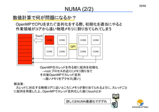 39/68
                              NUMA (2/2)
数値計算で何が問題になるか？
OpenMPでCPUをまたぐ並列化をする際、初期化を適当にやると
作業領域がコアから遠い物理メモリに割り当てられてしまう	
       Touch	
                 CORE	
   CORE	
            CORE	
   CORE	


                                    QPI	
                 CORE	
   CORE	
            CORE	
   CORE	




          OpenMPのスレッドを作る前に配列を初期化
           →root プロセスの近くにメモリ割り当て
          その後OpenMPでスレッド並列
           →遠いメモリをアクセス(遅い)	
解決策：
 スレッドに対応する物理コアに近いところにメモリが割り当てられるように、スレッドごと
に配列を用意した上、OpenMPでスレッド並列化した後にtouchとか


                                   詳しくはNUMA最適化でググれ
                                                              University of Tokyo
 