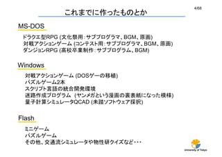 4/68
             これまでに作ったものとか	
MS-DOS	
 ドラクエ型RPG (文化祭用：サブプログラマ、BGM、原画)
 対戦アクションゲーム (コンテスト用：サブプログラマ、BGM、原画)
 ダンジョンRPG (高校卒業制作：サブプログラム、BGM)

Windows 	
  対戦アクションゲーム (DOSゲーの移植)
  パズルゲーム2本
  スクリプト言語の統合開発環境
  迷路作成プログラム (ヤンメガという漫画の裏表紙になった模様)
  量子計算シミュレータQCAD (未踏ソフトウェア採択)


Flash	
  ミニゲーム
  パズルゲーム
  その他、交通流シミュレータや物性研クイズなど・・・	
                                      University of Tokyo
 