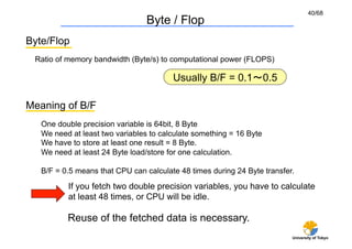 40/68
                                 Byte / Flop	
Byte/Flop	
  Ratio of memory bandwidth (Byte/s) to computational power (FLOPS)

                                        Usually B/F = 0.1∼0.5	

Meaning of B/F	
   One double precision variable is 64bit, 8 Byte
   We need at least two variables to calculate something = 16 Byte
   We have to store at least one result = 8 Byte.
   We need at least 24 Byte load/store for one calculation.

   B/F = 0.5 means that CPU can calculate 48 times during 24 Byte transfer.

           If you fetch two double precision variables, you have to calculate
           at least 48 times, or CPU will be idle.

          Reuse of the fetched data is necessary.
                                                                          University of Tokyo
 