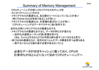 45/68
     Summary of Memory Management	
・CPUチューニングの前にメモリアクセスのチェックを
・とにかくキャッシュにのせる
・メモリアクセスの最適化は、ある種のソートになっていることが多い
 (特にPartial Sortは有効であることが多い)
・メモリアクセスの最適化は、計算機を選ばないことが多い
 （CPUチューニングはアーキテクチャに強く依存する）	
並列化の前にメモリアクセスの最適化をする
・メモリアクセスの最適化をすると、データの持ち方が変わる
 →並列化の通信ルーチンが強く影響を受ける
   (まぁ、ちゃんと作るならどうせ何度も組み直すことにはなると思う)
・逆にNUMA最適化など、並列化をにらんだデータ構造を持つ必要もある
 →要するになんども組み直す必要があるということ	


 必要なデータがほぼキャッシュに載っており、CPUの
 計算待ちがほとんどになって初めてCPUチューニングへ	


                                      University of Tokyo
 