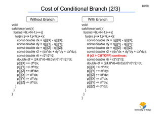 48/68
                     Cost of Conditional Branch (2/3)	
             Without Branch	
                          With Branch	
void                                               void
calcforce(void){                                   calcforce(void){
  for(int i=0;i<N-1;i++){                            for(int i=0;i<N-1;i++){
    for(int j=i+1;j<N;j++){                            for(int j=i+1;j<N;j++){
      const double dx = q[j][X] - q[i][X];               const double dx = q[j][X] - q[i][X];
      const double dy = q[j][Y] - q[i][Y];               const double dy = q[j][Y] - q[i][Y];
      const double dz = q[j][Z] - q[i][Z];               const double dz = q[j][Z] - q[i][Z];
      const double r2 = (dx*dx + dy*dy + dz*dz);         const double r2 = (dx*dx + dy*dy + dz*dz);
      const double r6 = r2*r2*r2;                        if (r2 > CUTOFF) continue;
      double df = (24.0*r6-48.0)/(r6*r6*r2)*dt;          const double r6 = r2*r2*r2;
      p[i][X] += df*dx;                                  double df = (24.0*r6-48.0)/(r6*r6*r2)*dt;
      p[i][Y] += df*dy;                                  p[i][X] += df*dx;
      p[i][Z] += df*dz;                                  p[i][Y] += df*dy;
      p[j][X] -= df*dx;                                  p[i][Z] += df*dz;
      p[j][Y] -= df*dy;                                  p[j][X] -= df*dx;
      p[j][Z] -= df*dz;                                  p[j][Y] -= df*dy;
    }                                                    p[j][Z] -= df*dz;
  }                                                    }
}                                                    }
                                                   }


                                                                                          University of Tokyo
 