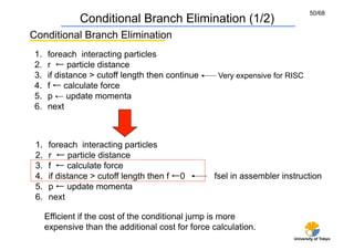 50/68
                Conditional Branch Elimination (1/2)
Conditional Branch Elimination	
 1.    foreach interacting particles	
 2.    r ← particle distance	
 3.    if distance > cutoff length then continue	
    Very expensive for RISC	
 4.    f ← calculate force	
 5.    p ← update momenta	
 6.    next



 1.     foreach interacting particles	
 2.     r ← particle distance	
 3.     f ← calculate force	
 4.     if distance > cutoff length then f ←0        fsel in assembler instruction	
 5.     p ← update momenta	
 6.     next

       Efficient if the cost of the conditional jump is more
       expensive than the additional cost for force calculation.
                                                                           University of Tokyo
 