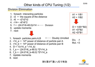 52/68
                 Other kinds of CPU Tuning (1/2)
Division Elimination	
 1.    foreach interacting particles	
                        A1 = 1/B1
 2.    r2 ← the square of the distance	
                      A2 = 1/B2
 3.    r6 ← r2*r2*r2
 4.    r14← r6*r6*2
 5.    f ← (24.0*r6-48.0)/r14          Division	
 6.    update momenta	
                                       D = 1/(B1*B2)
 7.    next                                                   A1 =D*B2
                                                              A2 =D*B1

 1.    foreach particles pairs A,B          Doubly Unrolled
 2.    r14_a ← 14th power of distance of particle pair A	
    Div. -1
 3.    r14_b ← 14th power of distance of particle pair B	
    Mul. +3
 4.    D = 1/(r14_a * r14_b)
 5.    f_a ← (24.0*r6_a-48.0) *D*r14_b
 6.    f_b ← (24.0*r6_b-48.0) *D*r14_a
 7.    Update momenta	
 8.    next
                                    割り算が「重い」石で有効
                                                                    University of Tokyo
 