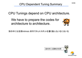 54/68
       CPU Dependent Tuning Summary


CPU Tunings depend on CPU architecture.	
 We have to prepare the codes for
 architecture to architecture.	

世の中には全部intrinsic 命令でホットスポットを書く廃人もいるにはいる	




                        基本的には趣味の世界


                                       University of Tokyo
 