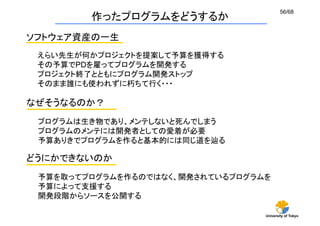 56/68
        作ったプログラムをどうするか
ソフトウェア資産の一生
 えらい先生が何かプロジェクトを提案して予算を獲得する
 その予算でPDを雇ってプログラムを開発する
 プロジェクト終了とともにプログラム開発ストップ
 そのまま誰にも使われずに朽ちて行く・・・

なぜそうなるのか？
 プログラムは生き物であり、メンテしないと死んでしまう
 プログラムのメンテには開発者としての愛着が必要
 予算ありきでプログラムを作ると基本的には同じ道を辿る

どうにかできないのか
 予算を取ってプログラムを作るのではなく、開発されているプログラムを
 予算によって支援する
 開発段階からソースを公開する	

                                 University of Tokyo
 