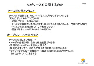 57/68
         なぜソースを公開するのか
ソース非公開ということ
ソースが非公開だと、そのプログラムはブラックボックスになる
ブラックボックスのプログラムは
 ・安定していなければならない
  (不正な計算に対してAbortせず、誤った答えを出しても、ユーザはわからない)
 ・マニュアルが整理されていなければならない
 ・開発がとまった時がプログラムの死ぬ時	

オープンソースソフトウェア
ソースを公開していれば・・・
・ユーザが必要な時に自分で機能変更ができる
・質問があったら「ソース読め」と言える
・開発が止まっても、別の人が開発を引き継ぐ可能性がある
・そのプログラムの一部機能(特に最適化技術)が別のプログラムに
 取り込まれていくこともある	


                                    University of Tokyo
 