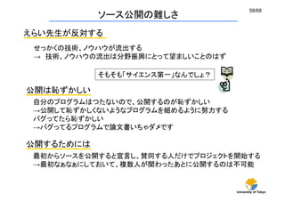 58/68
           ソース公開の難しさ
えらい先生が反対する
 せっかくの技術、ノウハウが流出する
 → 技術、ノウハウの流出は分野振興にとって望ましいことのはず 	

           そもそも「サイエンス第一」なんでしょ？	

公開は恥ずかしい
 自分のプログラムはつたないので、公開するのが恥ずかしい
 →公開して恥ずかしくないようなプログラムを組めるように努力する
 バグってたら恥ずかしい
 →バグってるプログラムで論文書いちゃダメです	

公開するためには
 最初からソースを公開すると宣言し、賛同する人だけでプロジェクトを開始する
 →最初なぁなぁにしておいて、複数人が関わったあとに公開するのは不可能	


                                     University of Tokyo
 