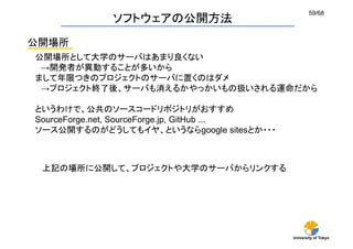59/68
             ソフトウェアの公開方法
公開場所
公開場所として大学のサーバはあまり良くない
 →開発者が異動することが多いから
まして年限つきのプロジェクトのサーバに置くのはダメ
 →プロジェクト終了後、サーバも消えるかやっかいもの扱いされる運命だから

というわけで、公共のソースコードリポジトリがおすすめ
SourceForge.net, SourceForge.jp, GitHub ...
ソース公開するのがどうしてもイヤ、というならgoogle sitesとか・・・	



 上記の場所に公開して、プロジェクトや大学のサーバからリンクする




                                              University of Tokyo
 