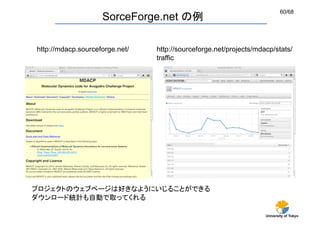60/68
                     SorceForge.net の例

http://mdacp.sourceforge.net/	
   http://sourceforge.net/projects/mdacp/stats/
                                  traffic	




プロジェクトのウェブページは好きなようにいじることができる
ダウンロード統計も自動で取ってくれる

                                                                     University of Tokyo
 