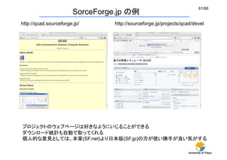 61/68
                        SorceForge.jp の例
http://qcad.sourceforge.jp/	
     http://sourceforge.jp/projects/qcad/devel	




プロジェクトのウェブページは好きなようにいじることができる
ダウンロード統計も自動で取ってくれる
個人的な意見としては、本家(SF.net)より日本版(SF.jp)の方が使い勝手が良い気がする

                                                                    University of Tokyo
 
