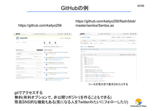 62/68
                             GitHubの例

                                  https://github.com/kaityo256/flash/blob/
 https://github.com/kaityo256	
   master/sentos/Sentos.as	




                                          ソースが色付きで表示されたりする	


gitでアクセスする
無料(有料オプションで、非公開リポジトリを作ることもできる)
簡易SNS的な機能もある(気になる人をTwitterみたいにフォローしたり)
                                                                      University of Tokyo
 