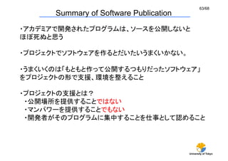 63/68
      Summary of Software Publication	
・アカデミアで開発されたプログラムは、ソースを公開しないと	
ほぼ死ぬと思う	

・プロジェクトでソフトウェアを作るとだいたいうまくいかない。	

・うまくいくのは「もともと作って公開するつもりだったソフトウェア」	
をプロジェクトの形で支援、環境を整えること	

・プロジェクトの支援とは？	
 ・公開場所を提供することではない	
 ・マンパワーを提供することでもない	
 ・開発者がそのプログラムに集中することを仕事として認めること	




                                          University of Tokyo
 